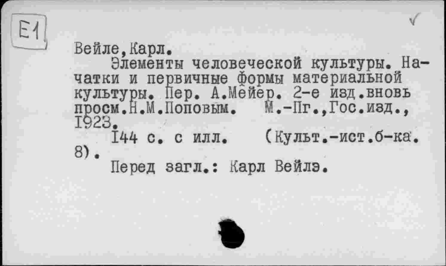 ﻿El!,
Вейле,Карл.
Элементы человеческой культуры. Начатки и первичные формы материальной культуры. Пер. А.Мейер. 2-е изд.вновь ngocM.H.M.Поповым. м.-Пг.,Гос.И8Д., 144 с. с илл. (Культ.-ист.б-ка. 8).
Перед загл.: Карл Вейлэ.